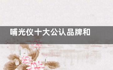 哺光仪十大公认品牌和价格是多少？艾尔兴哺光仪19800+益视亮13800+三代人11800+龙达12800+