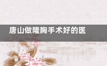 唐山做隆胸手术好的医院榜单发布：排名前五的是唐山美联臣/煤医尚美/金荣/星范/艾玲整形