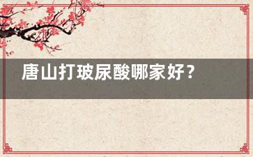 唐山打玻尿酸哪家好？这里是2024年唐山打玻尿酸好的的五家整形机构技术大盘点