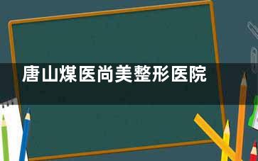 唐山煤医尚美整形医院收费便宜吗？医院资质靠谱吗？求真实网友分享就诊体验和项目结果！