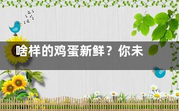 啥样的鸡蛋新鲜？你未必知道鸡蛋的这些常识(鸡蛋是不是越新鲜越好)
