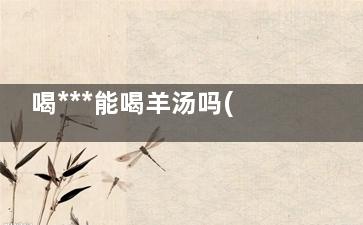 喝***能喝羊汤吗(喝***可不可以喝羊汤)