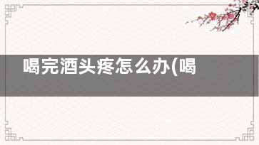喝完酒头疼怎么办(喝完酒头疼怎么办***快***有效难受怎么办)