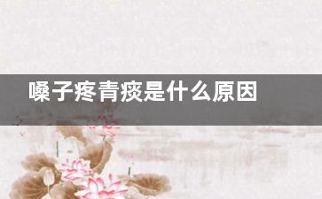 嗓子疼青痰是什么原因(喉咙痛有青痰)