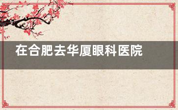 在合肥去华厦眼科医院公交车怎么坐车？详细路线指南来了