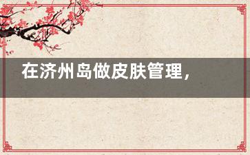 在济州岛做皮肤管理，选4ever真的不踩雷？用户亲测评价来了！