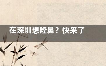 在深圳想隆鼻？快来了解刘冰医生！看他如何打造自然美鼻，还有真实网友分享和价格参考！