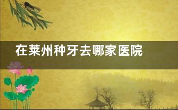 在莱州种牙去哪家医院靠谱？本地人口碑推荐这几家，技术好医生有经验，种牙放心