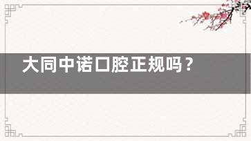 大同中诺口腔正规吗？解析医院资质、医生团队与患者真实评价