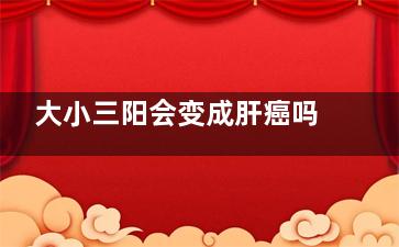 大小三阳会变成肝癌吗(大小三阳会变成肝硬化吗)