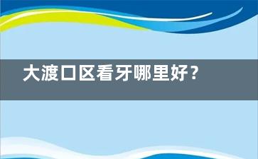 大渡口区看牙哪里好？晶品/康悦美/拜博三家亲测，从补牙到矫正的避坑指南