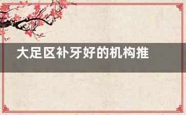 大足区补牙好的机构推荐：牙博士/贝乐嘉/牙益美这3家让补牙像洗牙一样轻松