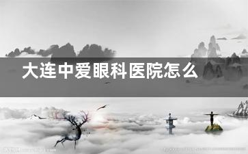 大连中爱眼科医院怎么样？当地口碑眼科，仔细盘点技术实力/乘车地址/营业时间