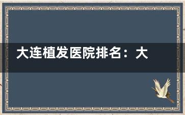 大连植发医院排名：大连亲和植发、熙朵植发、碧莲植发、大麦植发排名靠前