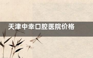 天津中幸口腔医院价格表，2026种植牙2800元起、牙齿矫正6800元起、牙冠800元起、拔牙200元起！