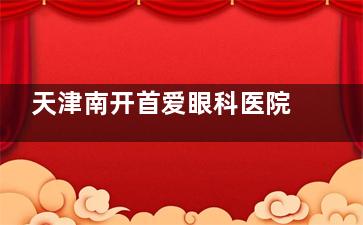 天津南开首爱眼科医院地址在哪？位于南开区南开三马路！附乘车路线、预约电话、特色项目、医生团队！
