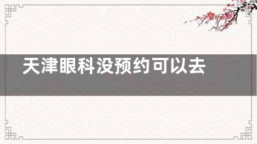 天津眼科没预约可以去吗？可以，但排队时间较长，可点击提前预约多家天津眼科医院