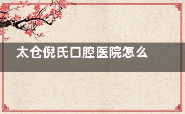 太仓倪氏口腔医院怎么样？医院医疗设备、医生团队、服务项目、收费标准等全解析