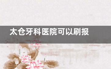 太仓牙科医院可以刷报销吗？揭秘哪些项目能省费用，报销报销范围+流程全解析！