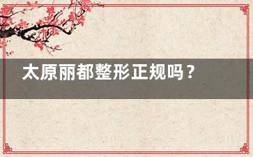太原丽都整形正规吗？医院资质、医生团队、用户评价全解析！