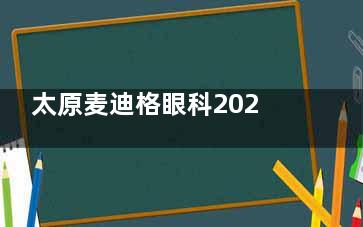太原麦迪格眼科2025价格表速查！近视手术/白内障/青光眼/OK镜费用一览