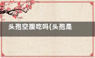 头孢空腹吃吗(头孢是不是要空腹吃)