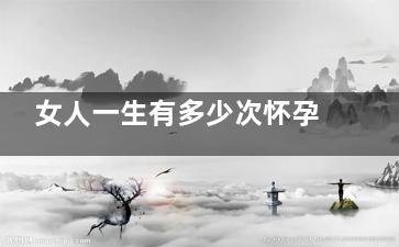 女人一生有多少次怀孕的机会(女人一生有多少暖子)