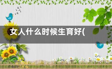 女人什么时候生育好(女人什么时候生理期***强)