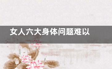 女人六大身体问题难以启齿(女人六大身体问题)