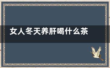 女人冬天养肝喝什么茶好,女的冬天吃什么养肝护肝排毒