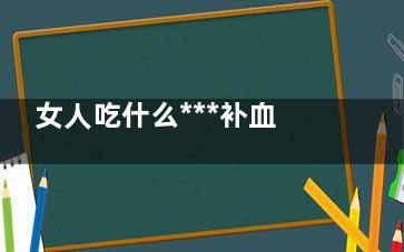 女人吃什么***补血(女人吃什么***补子宫)