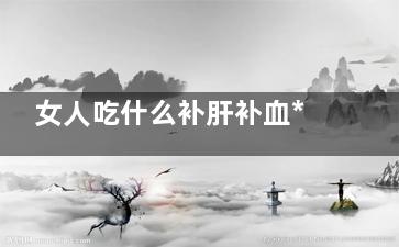 女人吃什么补肝补血***好,女吃什么补肝,补气补血