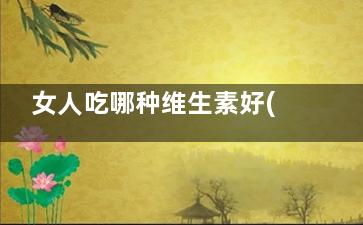 女人吃哪种维生素好(女人吃哪种维生素对身体好)