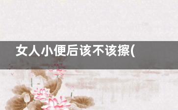 女人小便后该不该擦(女人小便后不用纸巾擦好吗)