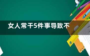 女人常干5件事导致不孕(能干大事的五种女人)
