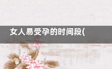 女人易受孕的时间段(女人易受孕时间)