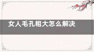 女人毛孔粗大怎么解决(女人毛孔粗大怎么回事)