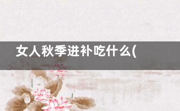 女人秋季进补吃什么(入秋了女人吃点什么可以滋补)