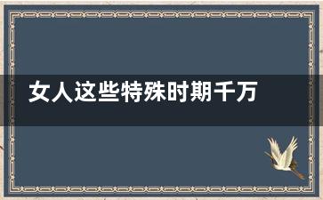 女人这些特殊时期千万不能喝浓茶(女人特殊时期是什么)