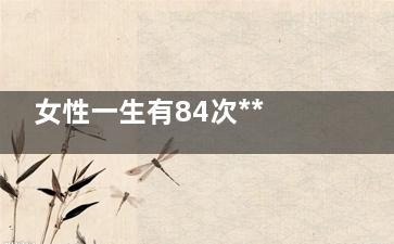 女性一生有84次***受孕机(女生一生多少次月经)