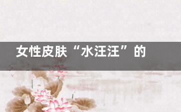 女性皮肤“水汪汪”的秘密(皮肤水水的)