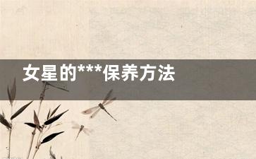 女星的***保养方法(保养好女明星)