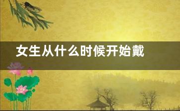 女生从什么时候开始戴胸罩好(女生从什么时候开始衰老)