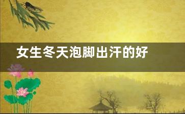 女生冬天泡脚出汗的好处有哪些？每天泡脚出汗有什么好处？,冬天泡脚身上出汗怎么回事