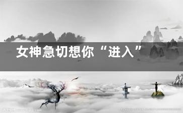 女神急切想你“进入”的时刻