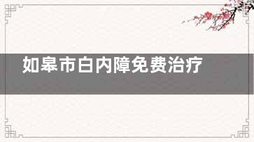 如皋市白内障免费治疗政策有哪些？2025年免费治疗政策详情，开启光明新旅程！