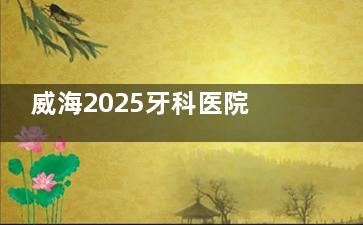 威海2025牙科医院报价单出炉，种植牙/牙齿矫正/镶牙/补牙/拔牙/洗牙费用一览