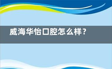 威海华怡口腔怎么样？从医院概况、环境设施、医生团队、技术优势等解析