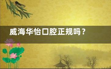 威海华怡口腔正规吗？资质齐全、设备靠谱，看牙选这家放心！