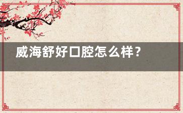 威海舒好口腔怎么样？地址、设施、医生技术、营业时间等资料您看下